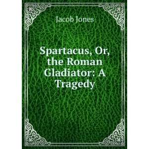  Spartacus, Or, the Roman Gladiator A Tragedy Jacob Jones 